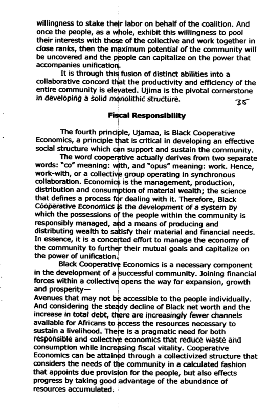 willingness to stake their labor on behalf of the coalition. And once the people, as a whole, exhibit this willingness to pool their interests with those of the collective and work together in close ranks, then the maximum potential of the community will be uncovered and the people can capitalize on the power that accompanies unification.  It is through this fusion of distinct abilities into a collaborative concord that the productivity and efficiency of the entire community is elevated. Ujima is the pivotal cornerstone in developing a solid monolithic structure. 35  Fiscal Responsibility  ‘The fourth principle, Ujamaa, is Black Cooperative Economics, a principle that is critical in developing an effective social structure which can support and sustain the community.  The word cooperative actually derives from two separate words: “co” meaning: with, and “opus” meaning: work. Hence, work-with, or a collective group operating in synchronous collaboration. Economics is the ‘management, production, distribution and consumption of material wealth; the science that defines a process for dealing with it. Therefore, Black Cooperative EConomics s the development of a systém by which the possessions of the people within the community is responsibly managed, and a means of producing and distributing wealth to their material and financial needs. In essence, it Is a concerted effort to manage the economy of the community to further their mutual goals and capitalize on the power of unification.  Black Cooperal Economics is a necessary component  in the development of a | community. Joining financial forces within a collective opens the way for expansion, growth and prosperity—  Avenues that may not be accessible to the people individually. And considering the steady decline of Black net worth and the increase In total debt, there are increasingly fewer channels available for Africans to access the resources necessary to sustain a livelihood. There is a pragmatic need for both responsible and collective economics that reduce waste and consumption while increpsing fiscal vitality. Cooperative Economics can be attained through a collectivized structure that ‘considers the needs of the community in a calculated fashion that appoints due provision for the people, but also effects progress by taking good advantage of the abundance of resources accumulated: 